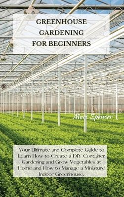 Greenhouse Gardening for Beginners: Your Ultimate and Complete Guide to Learn How to Create a DIY Container Gardening and Grow Vegetables at Home and