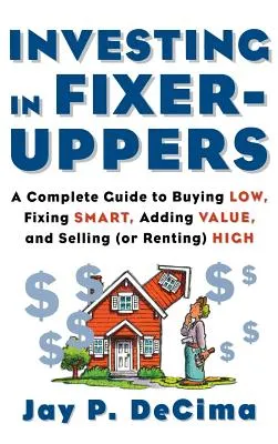 Investing in Fixer-Uppers: A Complete Guide to Buying Low, Fixing Smart, Adding Value, a Complete Guide to Buying Low, Fixing Smart, Adding Value