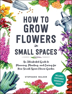 How to Grow Flowers in Small Spaces: An Illustrated Guide to Planning, Planting