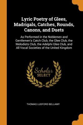 Lyric Poetry of Glees, Madrigals, Catches, Rounds, Canons, and Duets: As Performed in the Noblemen and Gentlemen's Catch Club, the Glee Club, the Melo