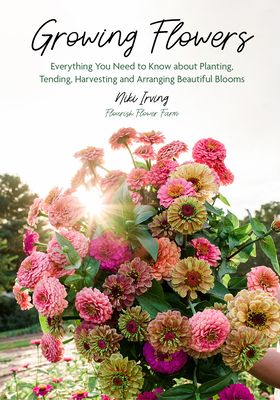 Growing Flowers: Everything You Need to Know about Planting, Tending, Harvesting and Arranging Beautiful Blooms