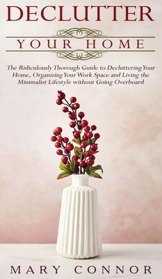 Declutter your Home: The Ridiculously Thorough Guide to Decluttering Your Home, Organizing Your Work Space and Living the Minimalist Lifest