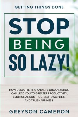 Getting Things Done: STOP BEING SO LAZY! - How Decluttering and Life Organization Can Lead You To Greater Productivity, Emotional Control,