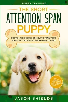 Puppy Training: THE SHORT ATTENTION SPAN PUPPY - Proven Techniques on How To Train Your Puppy In 7 Days To Do Everything You Say (Dog