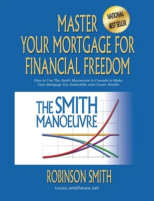 Master Your Mortgage for Financial Freedom: How to Use The Smith Manoeuvre in Canada to Make Your Mortgage Tax-Deductible and Create Wealth (Paperback)