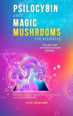 Psilocybin and Magic Mushrooms for Beginners: The Ultimate Guide to Psychedelic Psilocybin Mushrooms - How to Grow and Cultivate Them, Use Them for Sp