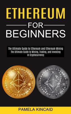 Ethereum for Beginners: The Ultimate Guide to Mining, Trading, and Investing in Cryptocurrency (The Ultimate Guide to Ethereum and Ethereum Mi