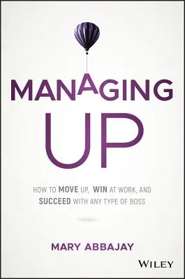 Managing Up: How to Move Up, Win at Work, and Succeed with Any Type of Boss