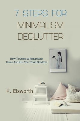 7 Steps For Minimalism Declutter: How To Create A Remarkable Home And Kiss Your Trash Goodbye