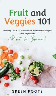 Fruit and Veggies 101: Gardening Guide On How To Grow The Freshest & Ripest Salad Vegetables (Perfect For Beginners)