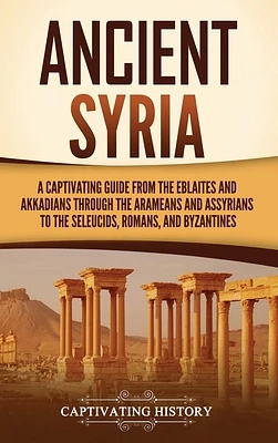 Ancient Syria: A Captivating Guide from the Eblaites and Akkadians through the Arameans and Assyrians to the Seleucids, Romans, and B (Hardcover)