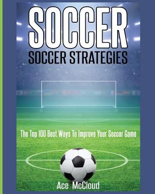 Soccer: Soccer Strategies: The Top 100 Best Ways to Improve Your Soccer Game