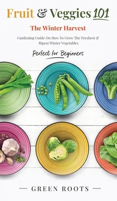 Fruit & Veggies 101 - The Winter Harvest: Gardening Guide on How to Grow the Freshest & Ripest Winter Vegetables (Perfect for Beginners)