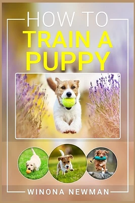 How To Train A Puppy: Learn Everything You Need to Know to Raise a Well-Behaved Dog, Including the Basics of Obedience, How to Give Directio (Paperback)