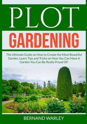 Plot Gardening: The Ultimate Guide on How to Create the Most Beautiful Garden, Learn Tips and Tricks on How You Can Have A Garden You