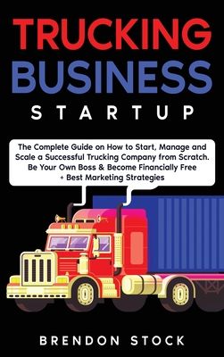 Trucking Business Startup: The Complete Guide to Start and Scale a Successful Trucking Company from Scratch. Be Your Own Boss and Become a 6 Figu