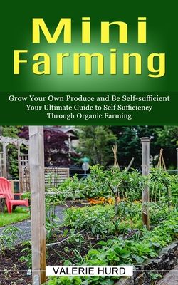 Mini Farming: Grow Your Own Produce and Be Self-sufficient (Your Ultimate Guide to Self Sufficiency Through Organic Farming)