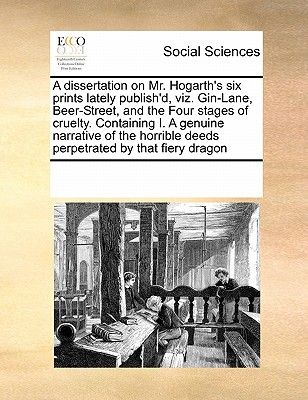 A Dissertation on Mr. Hogarth's Six Prints Lately Publish'd, Viz. Gin-Lane, Beer-Street, and the Four Stages of Cruelty. Containing I. a Genuine Narra