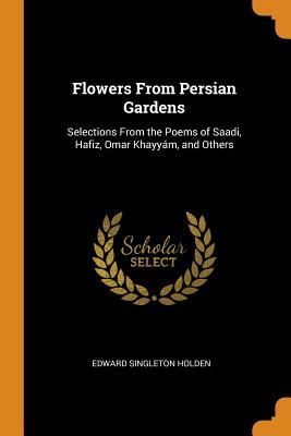 Flowers From Persian Gardens: Selections From the Poems of Saadi, Hafiz, Omar Khayyám, and Others