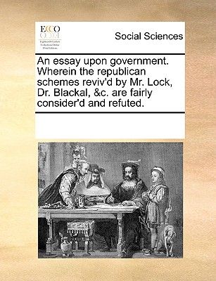 An Essay Upon Government. Wherein the Republican Schemes Reviv'd by Mr. Lock, Dr. Blackal, &C. Are Fairly Consider'd and Refuted.