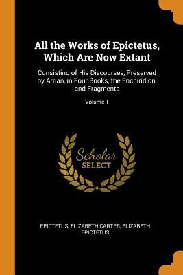 All the Works of Epictetus, Which Are Now Extant: Consisting of His Discourses, Preserved by Arrian, in Four Books, the Enchiridion, and Fragments; Vo