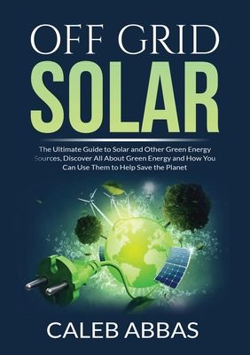 Off Grid Solar: The Ultimate Guide to Solar and Other Green Energy Sources, Discover All About Green Energy and How You Can Use Them t