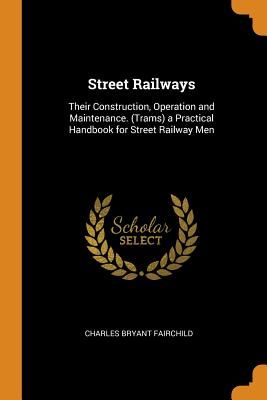 Street Railways: Their Construction, Operation and Maintenance. (Trams) a Practical Handbook for Street Railway Men