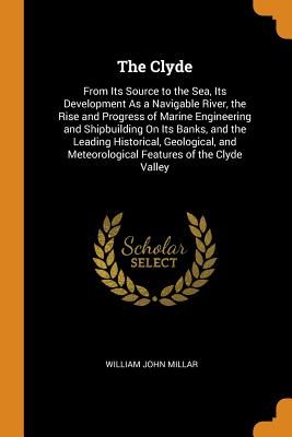 The Clyde: From Its Source to the Sea, Its Development as a Navigable River, the Rise and Progress of Marine Engineering and Ship