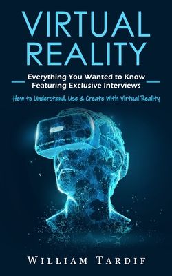 Virtual Reality: Everything You Wanted to Know Featuring Exclusive Interviews (How to Understand, Use & Create With Virtual Reality)