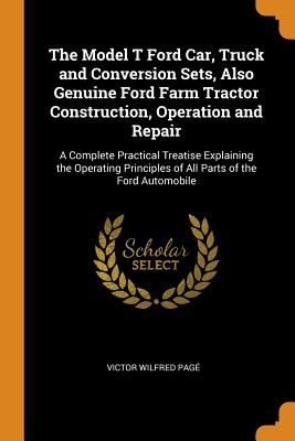 The Model T Ford Car, Truck and Conversion Sets, Also Genuine Ford Farm Tractor Construction, Operation and Repair: A Complete Practical Treatise Expl