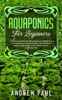 Aquaponics for Beginners: The Ultimate Step-By-Step Guide to Building Your Own Aquaponics Garden System That Will Grow Organic Vegetables, Fruit