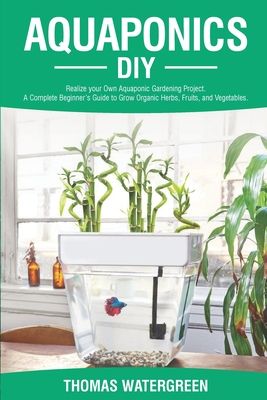 Aquaponics DIY: Realize Your Own Aquaponic Gardening Project. A Complete Beginner's Guide to grow Organic Herbs, Fruits, and Vegetable