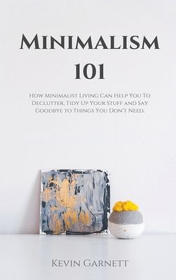 Minimalism 101: How Minimalist Living Can Help You To Declutter, Tidy Up Your Stuff and Say Goodbye to Things You Don't Need