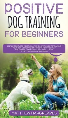 Positive Dog Training for Beginners 101: The Complete Practical Step by Step Guide to Training your Dog using Proven Modern Methods that are Friendly