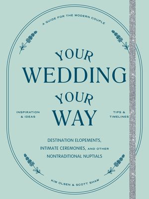 Your Wedding, Your Way: Destination Elopements, Intimate Ceremonies, and Other Nontraditional Nuptials: A Guide for the Modern Couple