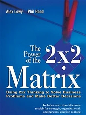 The Power of the 2 x 2 Matrix: Using 2x2 Thinking to Solve Business Problems and Make Better Decisions