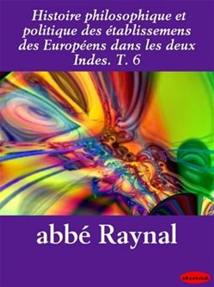 Histoire philosophique et politique des établissemens des Européens dans les deux Indes. T. 6