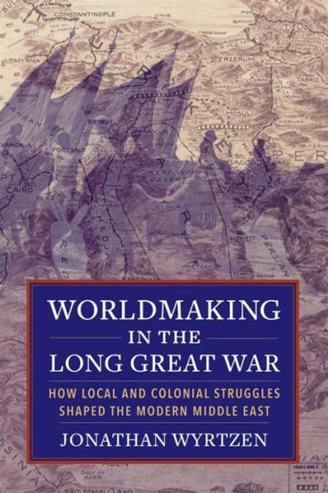 Worldmaking the Long Great War: How Local and Colonial Struggles Shaped Modern Middle East