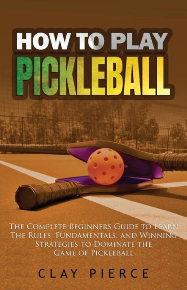 How to Play Pickleball: the Complete Beginners Guide Learn Rules, Fundamentals, and Winning Strategies Dominate Game of Pickleball