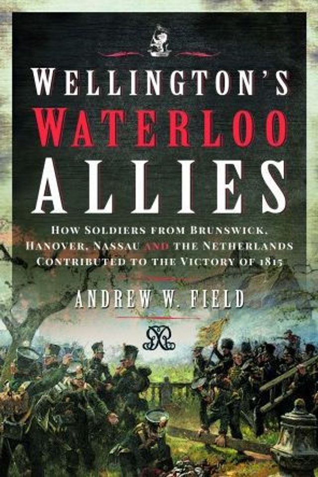 Wellington's Waterloo Allies: How Soldiers from Brunswick, Hanover, Nassau and the Netherlands Contributed to Victory of 1815