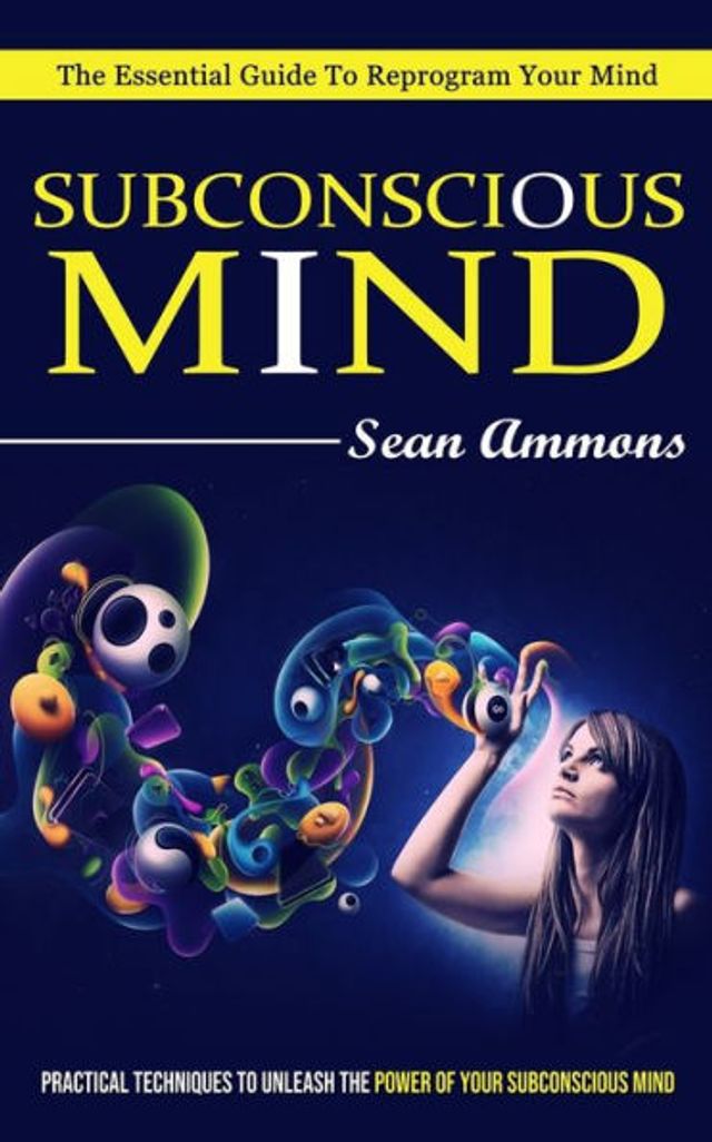 Subconscious Mind: The Essential Guide To Reprogram Your Mind (Practical Techniques To Unleash The Power Of Your Subconscious Mind)