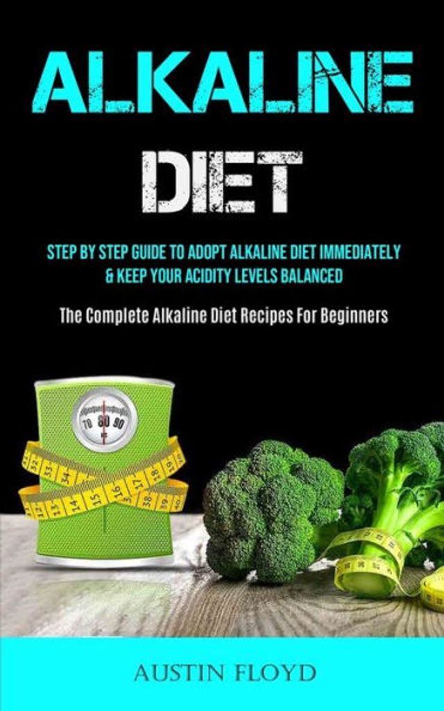 Alkaline Diet: Step By Step Guide To Adopt Alkaline Diet Immediately & Keep Your Acidity Levels Balanced (The Complete Alkaline Diet Recipes For Beginners)