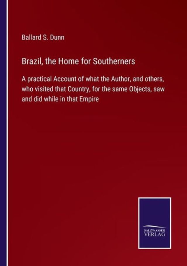 Brazil, the Home for Southerners: A practical Account of what Author, and others, who visited that Country, same Objects, saw did while Empire