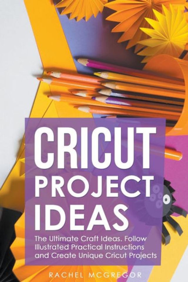 Cricut Project Ideas: The Ultimate Craft Ideas. Follow Illustrated Practical Instructions and Create Unique Projects.