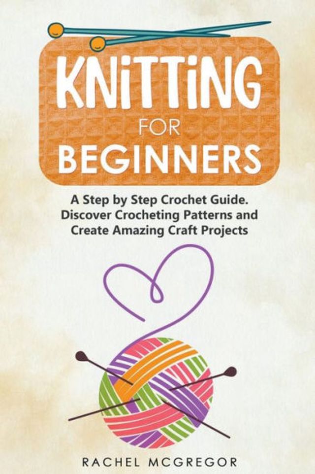 Knitting for Beginners: The Ultimate Craft Guide. Learn How to Knit Following Illustrated Practical Examples and Create Amazing Projects