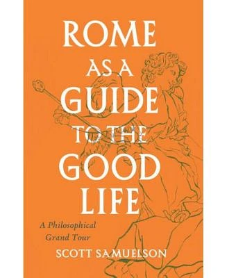 Rome as A Guide To The Good Life - A Philosophical Grand Tour by Scott Samuelson