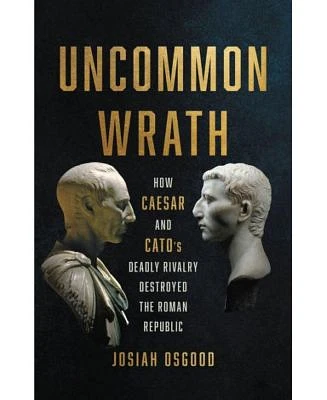 Uncommon Wrath: How Caesar and Cato's Deadly Rivalry Destroyed the Roman Republic by Josiah Osgood