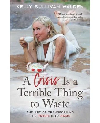 A Crisis is A Terrible Thing to Waste: The Art of Transforming The Tragic Into Magic by Kelly Sullivan Walden