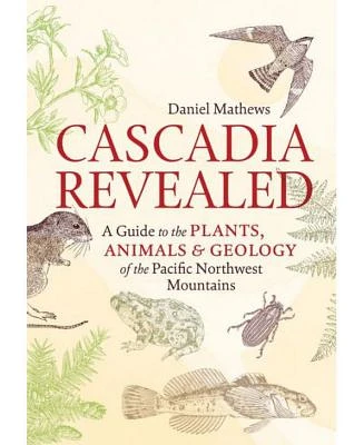 Cascadia Revealed - A Guide to The Plants, Animals, and Geology of the Pacific Northwest Mountains by Daniel Mathews