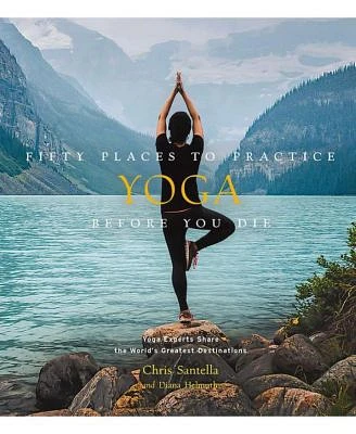 Fifty Places to Practice Yoga Before You Die: Yoga Experts Share the World's Greatest Destinations by Chris Santella